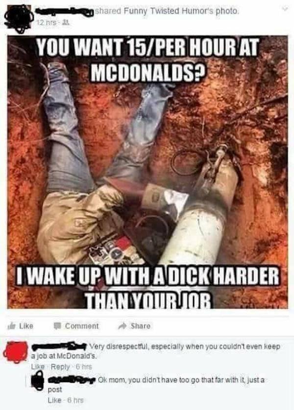 funny facebook posts - dark twisted funny meme - d Funny Twisted Humor's photo 12 hrs You Want 15Per Hour At Mcdonalds? 19 I Wake Up With A Dick Harder Than Yourjor Comment Very disrespectful, especially when you couldn't even keep a job at McDonald's. 6 