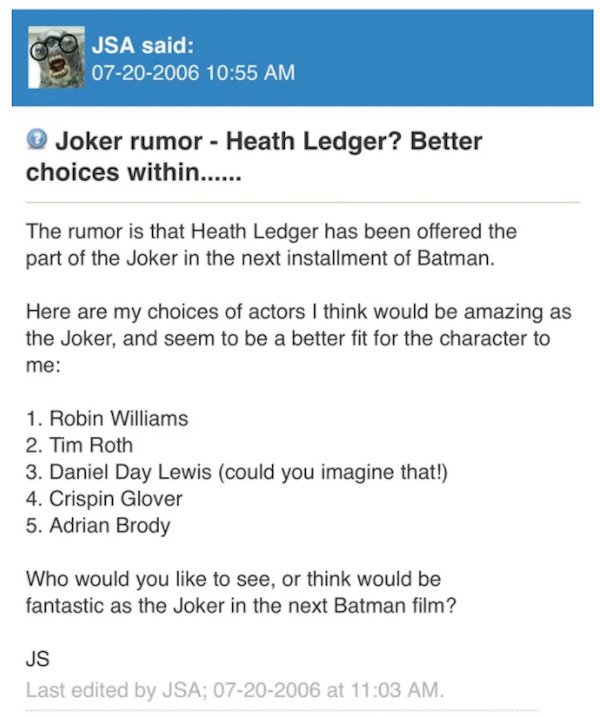 things aged poorly - Concern - Jsa said 07202006 Joker rumor Heath Ledger? Better choices within...... The rumor is that Heath Ledger has been offered the part of the Joker in the next installment of Batman. Here are my choices of actors I think would be 
