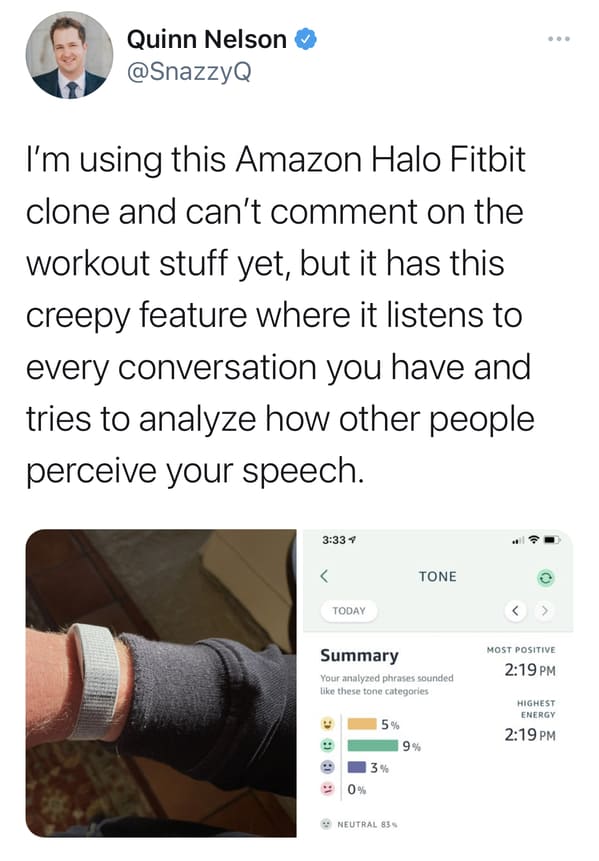 media - Quinn Nelson I'm using this Amazon Halo Fitbit clone and can't comment on the workout stuff yet, but it has this creepy feature where it listens to every conversation you have and tries to analyze how other people perceive your speech.