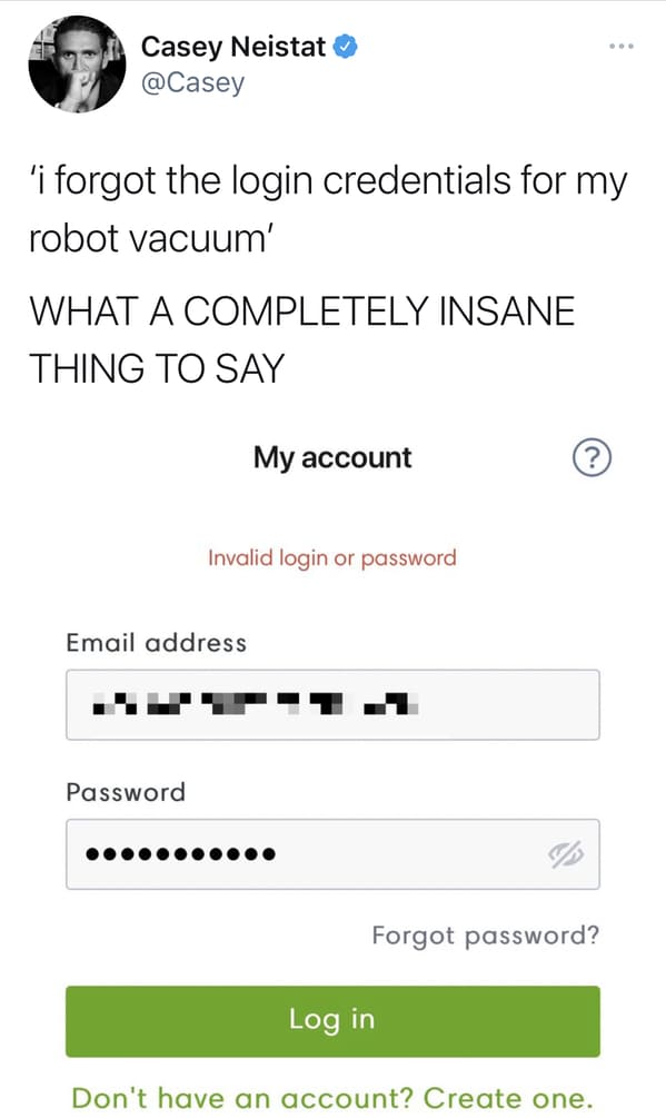 document - Casey Neistat 'i forgot the login credentials for my robot vacuum' What A Completely Insane Thing To Say My account Invalid login or password Email address Password Forgot password? Log in Don't have an account? Create one.
