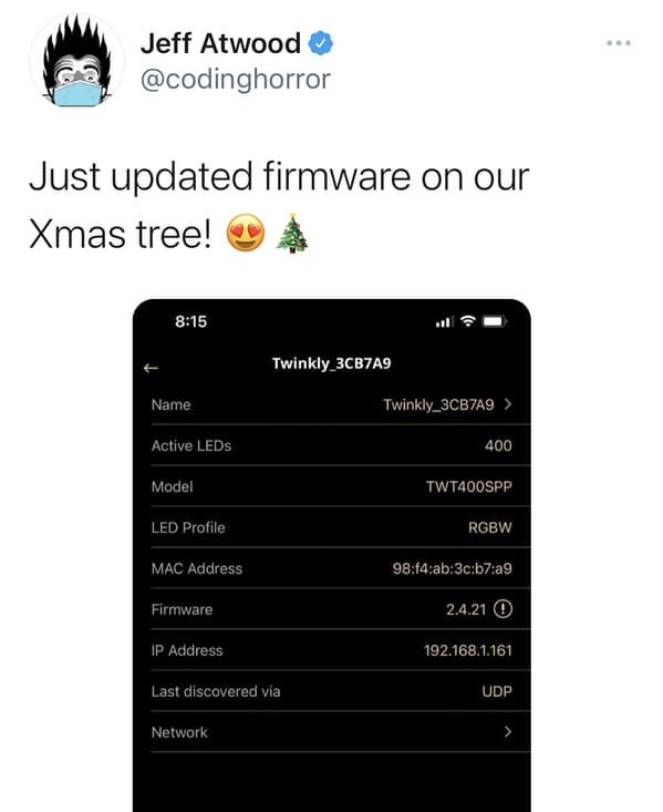 software - Jeff Atwood Just updated firmware on our Xmas tree! Twinkly_3CB7A9 Name Twinkly_3CB7A9 > Active LEDs 400 Model TWT400SPP Led Profile Rgbw Mac Address 98f4ab3cb7a9 Firmware 2.4.21 Ip Address 192.168.1.161 Last discovered via Udp Network