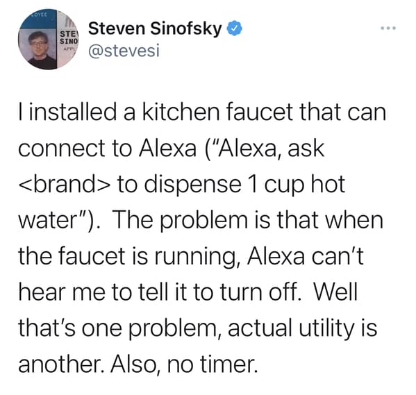 narrator it was not fine - Coyce Ste Sino Appl Steven Sinofsky linstalled a kitchen faucet that can connect to Alexa "Alexa, ask  to dispense 1 cup hot water". The problem is that when the faucet is running, Alexa can't hear me to tell it to turn off. Wel