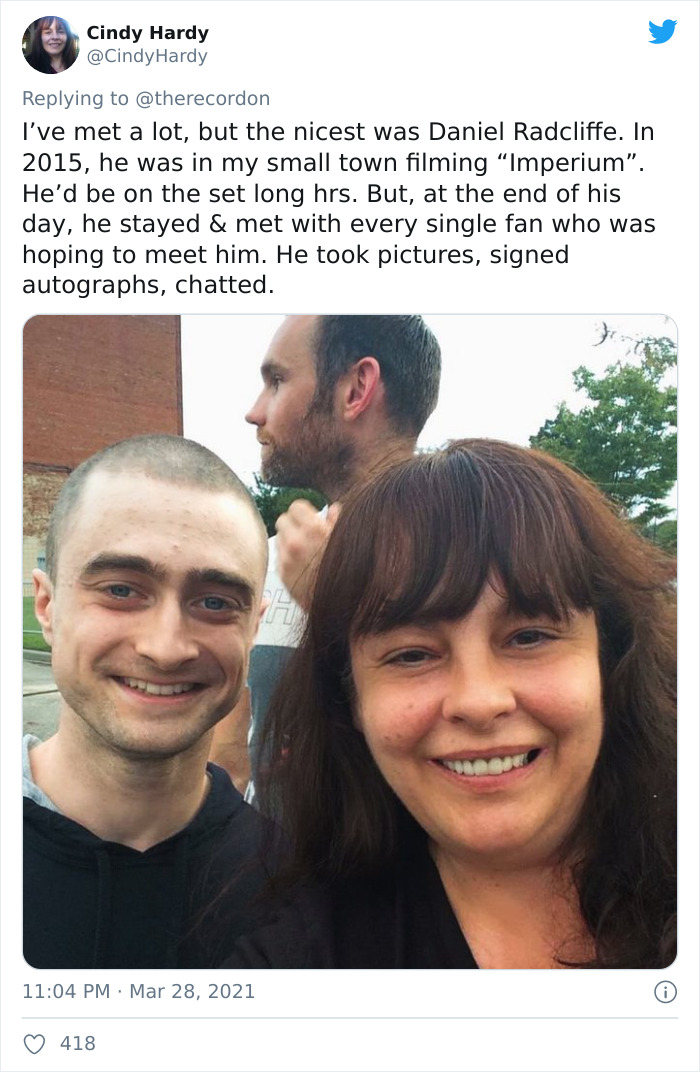 head - Cindy Hardy Hardy I've met a lot, but the nicest was Daniel Radcliffe. In 2015, he was in my small town filming Imperium. He'd be on the set long hrs. But, at the end of his day, he stayed & met with every single fan who was hoping to meet him. He 
