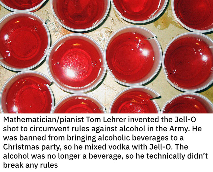 clever ideas - gelatin dessert - Mathematicianpianist Tom Lehrer invented the Jello shot to circumvent rules against alcohol in the Army. He was banned from bringing alcoholic beverages to a Christmas party, so he mixed vodka with Jello. The alcohol was n