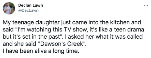 Phrase - Declan Lawn My teenage daughter just came into the kitchen and said "I'm watching this Tv show, it's a teen drama but it's set in the past". I asked her what it was called and she said "Dawson's Creek". I have been alive a long time.