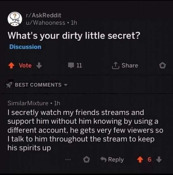 software - rAskReddit uWahooness . lh What's your dirty little secret? Discussion Vote 11 1 Best SimilarMixture . lh I secretly watch my friends streams and support him without him knowing by using a different account, he gets very few viewers so I talk t
