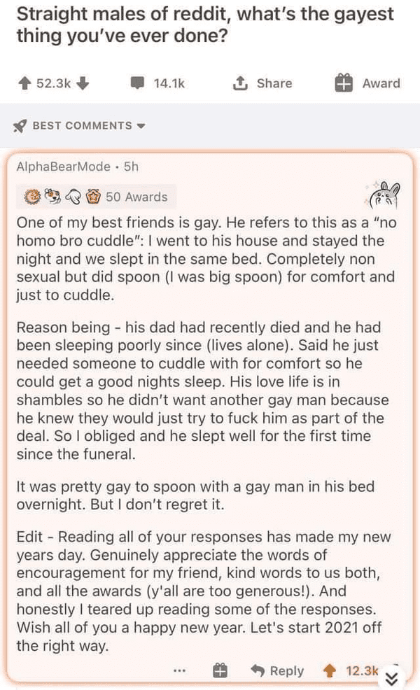document - Straight males of reddit, what's the gayest thing you've ever done? 1 Award Best AlphaBearMode . 5h 50 Awards One of my best friends is gay. He refers to this as a "no homo bro cuddle" I went to his house and stayed the night and we slept in th