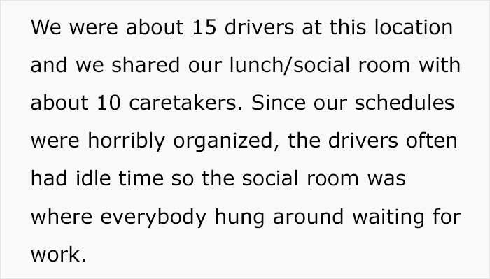 document - We were about 15 drivers at this location and we d our lunchsocial room with about 10 caretakers. Since our schedules were horribly organized, the drivers often had idle time so the social room was where everybody hung around waiting for work.