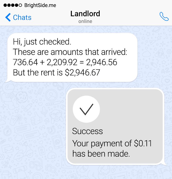 number - 0 BrightSide.me Chats Landlord B online Hi, just checked. These are amounts that arrived 736.64 2,209.92 2,946.56 But the rent is $2,946.67 Success Your payment of $0.11 has been made.