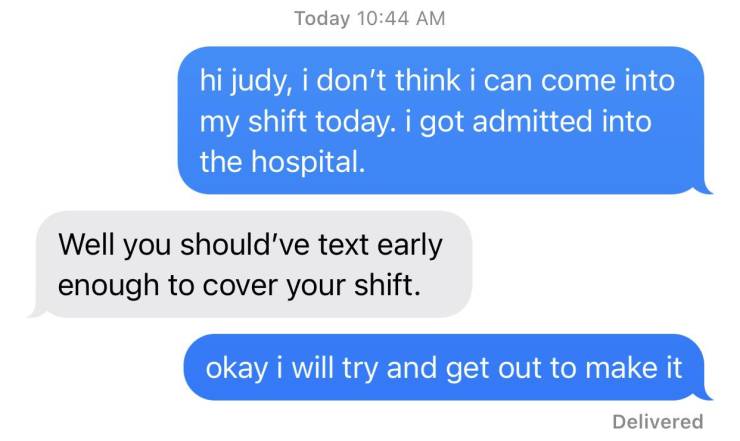 organization - Today hi judy, i don't think i can come into my shift today. i got admitted into the hospital. Well you should've text early enough to cover your shift. okay i will try and get out to make it Delivered