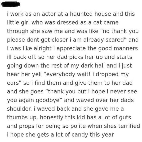 i work as an actor at a haunted house and this little girl who was dressed as a cat came through she saw me and was "no thank you please dont get closer i am already scared" and i was alright i appreciate the good manners ill back off. so her dad picks he