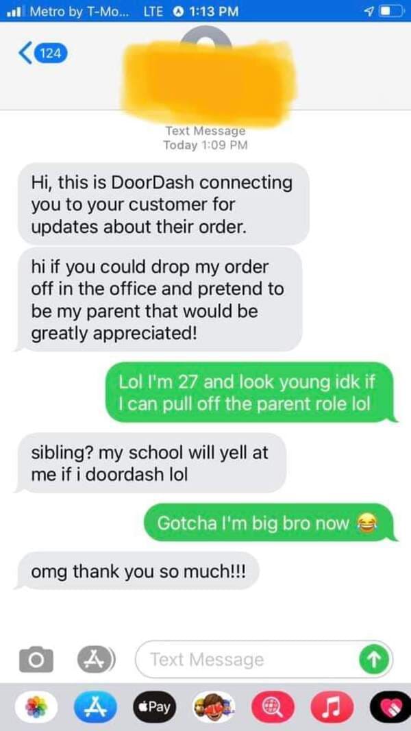 screenshot - 1 Metro by TMo... Lte 124 Text Message Today Hi, this is DoorDash connecting you to your customer for updates about their order. hi if you could drop my order off in the office and pretend to be my parent that would be greatly appreciated! Lo