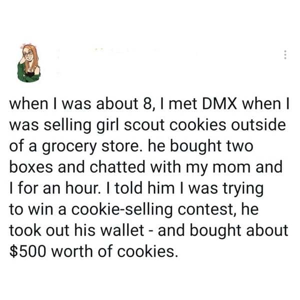 point - when I was about 8, I met Dmx when I was selling girl scout cookies outside of a grocery store. he bought two boxes and chatted with my mom and I for an hour. I told him I was trying to win a cookieselling contest, he took out his wallet and bough