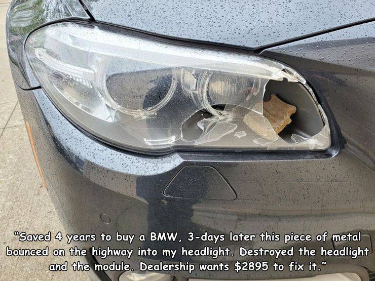 people having a bad day - vehicle door - "Saved 4 years to buy a Bmw, 3days later this piece of metal bounced on the highway into my headlight. Destroyed the headlight and the module. Dealership wants $2895 to fix it."