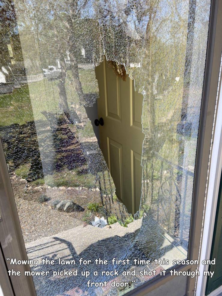 people having a bad day - architecture - "Mowing the lawn for the first time this season and the mower picked up a rock and shot it through my front door."