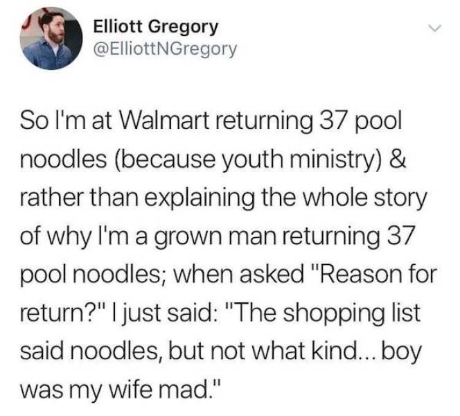 document - Elliott Gregory So I'm at Walmart returning 37 pool noodles because youth ministry & rather than explaining the whole story of why I'm a grown man returning 37 pool noodles; when asked "Reason for return?" I just said "The shopping list said no