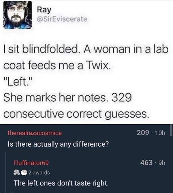 screenshot - Ray I sit blindfolded. A woman in a lab coat feeds me a Twix. "Left." She marks her notes. 329 consecutive correct guesses. 209. 10h therealrazacosmica Is there actually any difference? 4639h Fluffinator69 9.2 awards The left ones don't taste