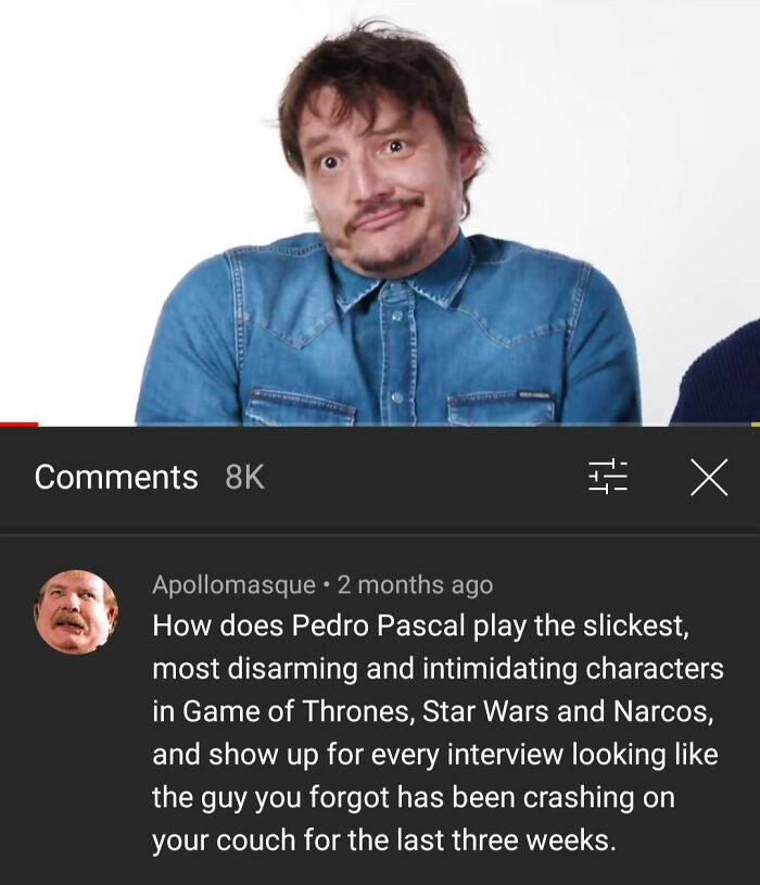celebs getting rekt - pedro pascal meme - 8K I a X Apollomasque 2 months ago How does Pedro Pascal play the slickest, most disarming and intimidating characters in Game of Thrones, Star Wars and Narcos, and show up for every interview looking the guy you 