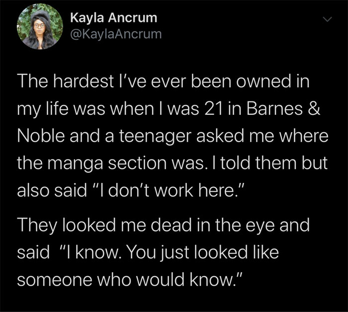 celebs getting rekt - atmosphere - Kayla Ancrum The hardest I've ever been owned in my life was when I was 21 in Barnes & Noble and a teenager asked me where the manga section was. I told them but also said "I don't work here." They looked me dead in the 