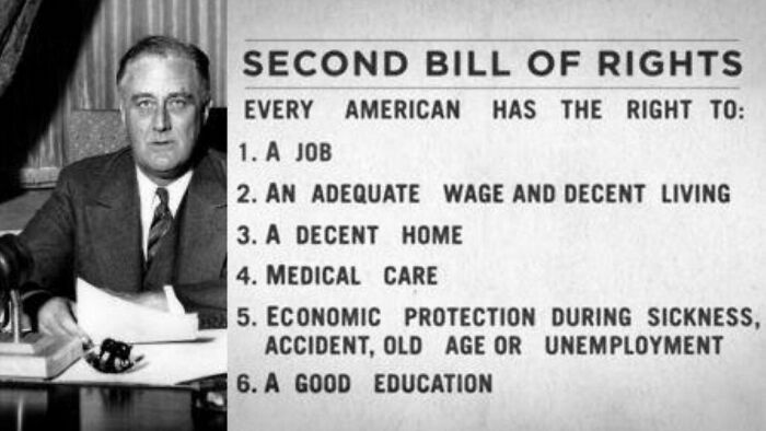 things that aged poorly - franklin d roosevelt as president - Second Bill Of Rights Every American Has The Right To 1. A Job 2. An Adequate Wage And Decent Living 3. A Decent Home 4. Medical Care 5. Economic Protection During Sickness, Accident, Old Age O