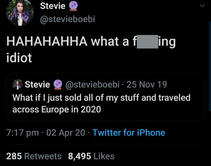 things that aged poorly - screenshot - Stevie Hahahahha what a fing idiot Stevie 25 Nov 19 What if I just sold all of my stuff and traveled across Europe in 2020 02 Apr 20 Twitter for iPhone 285 8,495