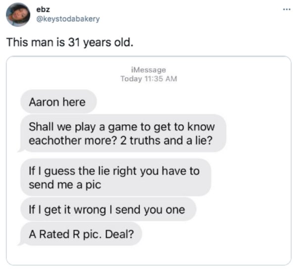 document - . ebz This man is 31 years old. iMessage Today Aaron here Shall we play a game to get to know eachother more? 2 truths and a lie? If I guess the lie right you have to send me a pic If I get it wrong I send you one A Rated R pic. Deal?