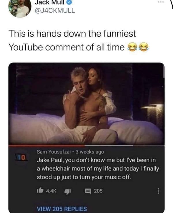 photo caption - ... Jack Mull This is hands down the funniest YouTube comment of all time 10 Sam Yousufzai. 3 weeks ago Jake Paul, you don't know me but I've been in a wheelchair most of my life and today I finally stood up just to turn your music off. 20