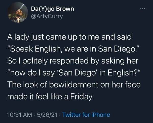 abusers be like i don t remember - DaYgo Brown A lady just came up to me and said "Speak English, we are in San Diego." Sol politely responded by asking her "how do I say 'San Diego' in English?" The look of bewilderment on her face made it feel a Friday.