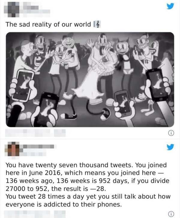 human behavior - The sad reality of our world You have twenty seven thousand tweets. You joined here in , which means you joined here 136 weeks ago, 136 weeks is 952 days, if you divide 27000 to 952, the result is 28. You tweet 28 times a day yet you stil