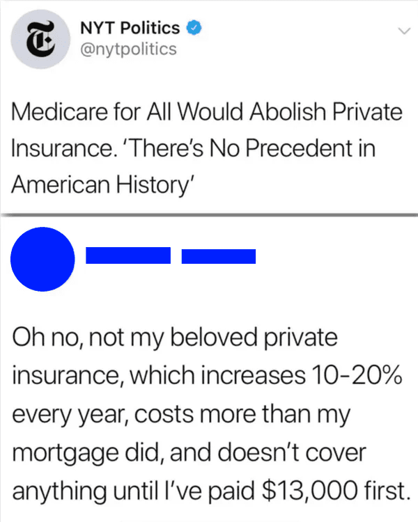 angle - T Nyt Politics Medicare for All Would Abolish Private Insurance. 'There's No Precedent in American History' Oh no, not my beloved private insurance, which increases 1020% every year, costs more than my mortgage did, and doesn't cover anything unti