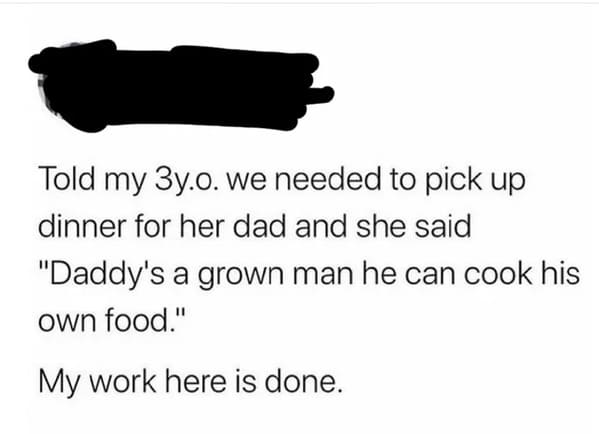 people caught lying - paper - Told my 3y.. we needed to pick up dinner for her dad and she said "Daddy's a grown man he can cook his own food." My work here is done.
