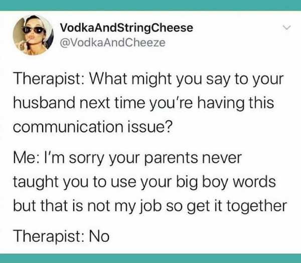 paper - VodkaAndString Cheese AndCheeze Therapist What might you say to your husband next time you're having this communication issue? Me I'm sorry your parents never taught you to use your big boy words but that is not my job so get it together Therapist