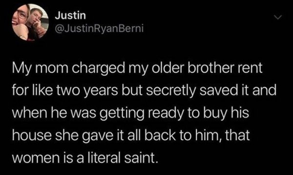 atmosphere - Justin My mom charged my older brother rent for two years but secretly saved it and when he was getting ready to buy his house she gave it all back to him, that women is a literal saint.