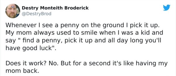 Destry Monteith Broderick Whenever I see a penny on the ground I pick it up. My mom always used to smile when I was a kid and say " find a penny, pick it up and all day long you'll have good luck". Does it work? No. But for a second it's having my mom…