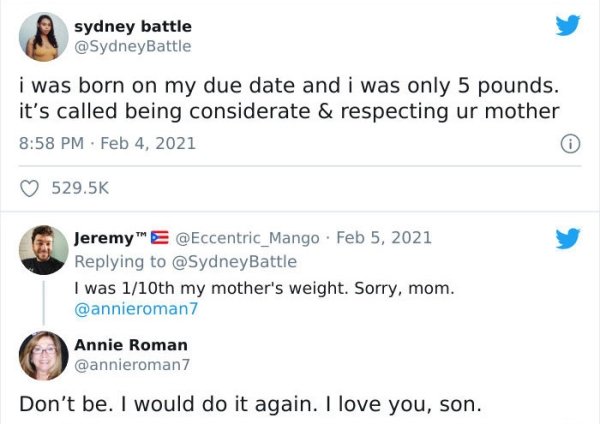 web page - sydney battle i was born on my due date and i was only 5 pounds. it's called being considerate & respecting ur mother Jeremy E. I was 110th my mother's weight. Sorry, mom. Annie Roman Don't be. I would do it again. I love you, son.