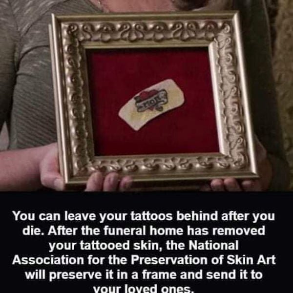 picture frame - 28 29 You can leave your tattoos behind after you die. After the funeral home has removed your tattooed skin, the National Association for the Preservation of Skin Art will preserve it in a frame and send it to your loved ones.
