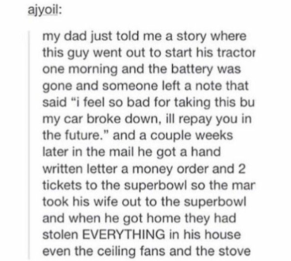 funny cute tumblr stories - ajyoil my dad just told me a story where this guy went out to start his tractor one morning and the battery was gone and someone left a note that said "i feel so bad for taking this bu my car broke down, ill repay you in the fu