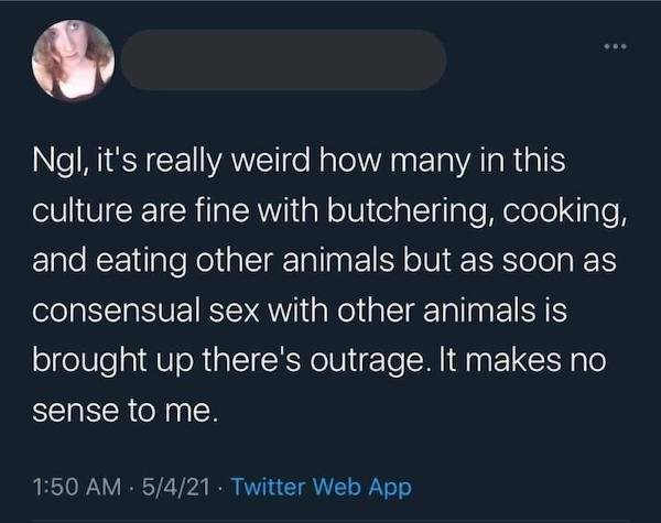 atmosphere - Ngl, it's really weird how many in this culture are fine with butchering, cooking, and eating other animals but as soon as consensual sex with other animals is brought up there's outrage. It makes no sense to me. 5421 Twitter Web App