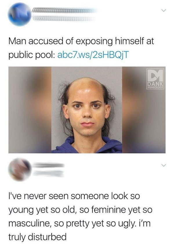 we re all born bald baby - Man accused of exposing himself at public pool abc7.ws2sHBQJT D Dank Memeology I've never seen someone look so young yet so old, so feminine yet so masculine, so pretty yet so ugly. i'm truly disturbed
