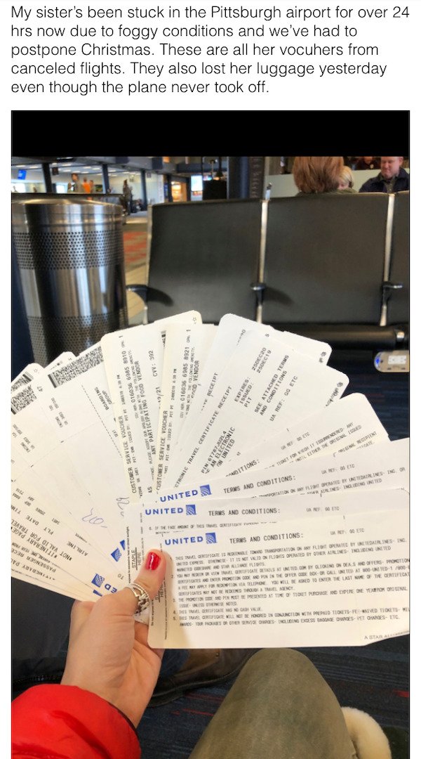 My sister's been stuck in the Pittsburgh airport for over 24 hrs now due to foggy conditions and we've had to postpone Christmas. These are all her vocuhers from canceled flights. They also lost her luggage yesterday even though the plane never took off. 