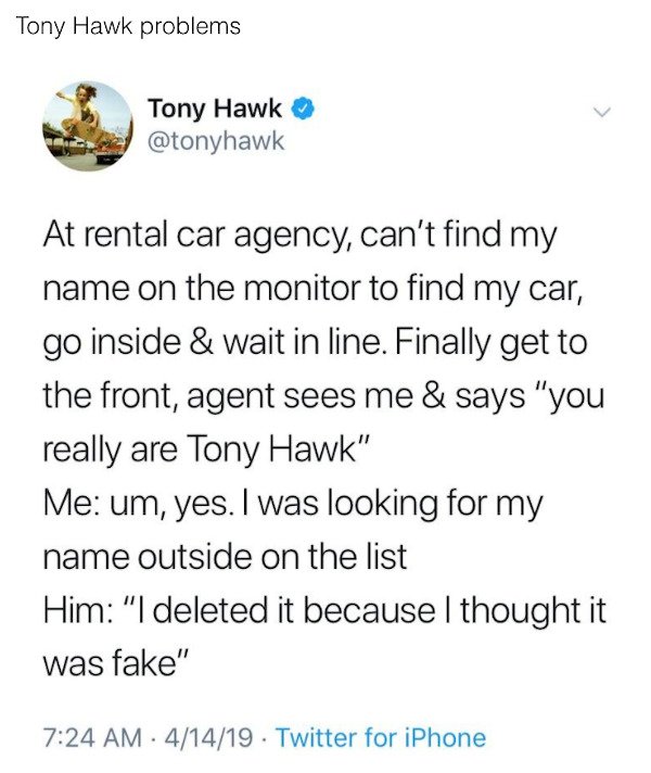 document - Tony Hawk problems Tony Hawk At rental car agency, can't find my name on the monitor to find my car, go inside & wait in line. Finally get to the front, agent sees me & says "you really are Tony Hawk" Me um, yes. I was looking for my name outsi