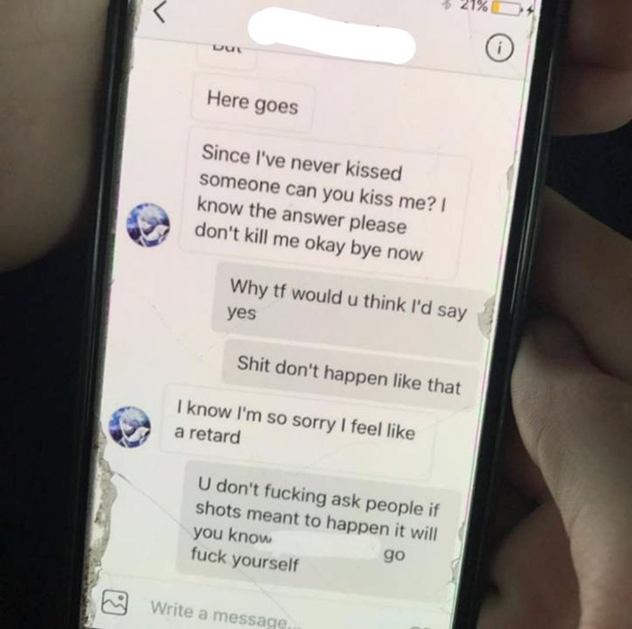 cringe pics - electronics - Here goes Since I've never kissed someone can you kiss me? I know the answer please don't kill me okay bye now Why tf would u think I'd say yes Shit don't happen that I know I'm so sorry I feel a retard U don't fucking ask peop