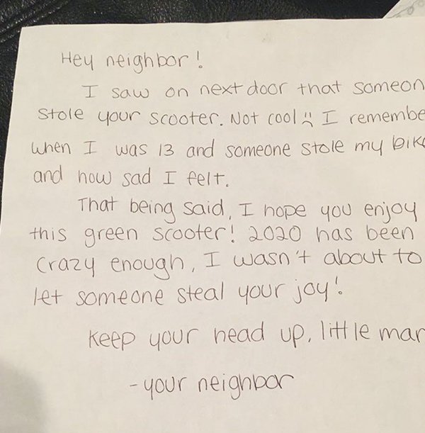 handwriting - Hey neighbor! I saw on next door that someon Stole your scooter. Not cool. I remembe When I was 13 and someone stole my bike and how sad I felt. That being said, I hope you enjoy this green scooter! 2020 has been crazy enough, I wasn't about