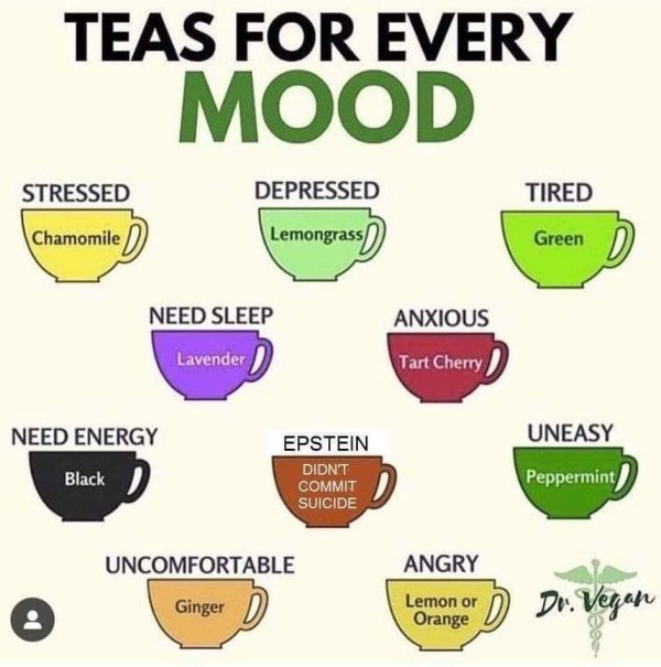 tea facts - Teas For Every Mood Stressed Depressed Tired Chamomile D Lemongrass Green Need Sleep Anxious Lavender Tart Cherry Need Energy Uneasy Epstein Black Didn'T Commit Suicide Peppermint Uncomfortable Angry Ginger Lemon or Orange D Dr. Vegan