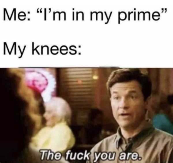 im in my prime knees - Me "I'm in my prime My knees The fuck you are.