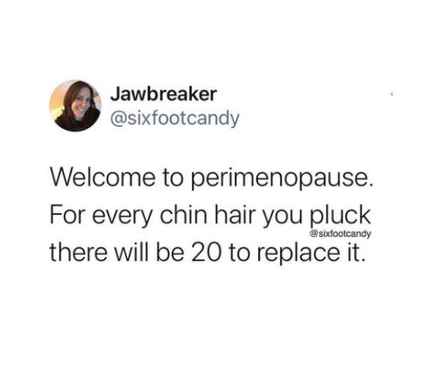 Jawbreaker Welcome to perimenopause. For every chin hair you pluck there will be 20 to replace it.
