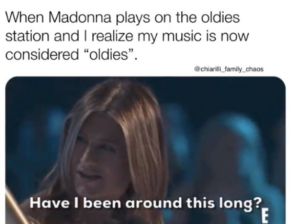 head - When Madonna plays on the oldies station and I realize my music is now considered oldies". Have I been around this long?