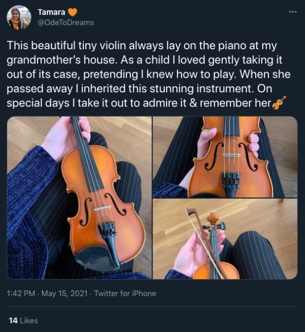 violin - Tamara This beautiful tiny violin always lay on the piano at my grandmother's house. As a child I loved gently taking it out of its case, pretending I knew how to play. When she passed away I inherited this stunning instrument. On special days I 