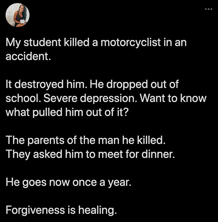 point - My student killed a motorcyclist in an accident. It destroyed him. He dropped out of school. Severe depression. Want to know what pulled him out of it? The parents of the man he killed. They asked him to meet for dinner. He goes now once a year.…