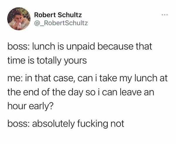 angle - . Robert Schultz Schultz boss lunch is unpaid because that time is totally yours me in that case, can i take my lunch at the end of the day so i can leave an hour early? boss absolutely fucking not